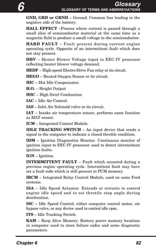 Glossary
GLOSSARY OF TERMS AND ABBRREVIATIONS
Chapter 6 82
GND, GRD or GRND – Ground. Common line leading to the
negative side of the battery.
HALL EFFECT –Process where current is passed through a
small slice of semiconductor material at the same time as a
magnetic field to produce a small voltage in the semiconductor.
HARD FAULT – Fault present during current engine
operating cycle. Opposite of an intermittent fault which does
not stay present.
HBV – Heater Blower Voltage input to EEC-IV processor
reflecting heater blower voltage demand.
HEDF – High-speed Electro-Drive Fan relay or its circuit.
HEGO – Heated Oxygen Sensor or its circuit.
HIC – Hot Idle Compensator.
H.O. – Height Output
HSC – High Swirl Combustion
IAC – Idle Air Control.
IAS – Inlet Air Solenoid valve or its circuit.
IAT – Intake air temperature sensor, performs same function
as MAT sensor.
ICM – Integrated Control Module.
IDLE TRACKING SWITCH – An input device that sends a
signal to the computer to indicate a closed throttle condition.
IDM – Ignition Diagnostics Monitor. Continuous monitor of
ignition input to EEC-IV processor used to detect intermittent
ignition faults.
IGN – Ignition.
INTERMITTENT FAULT – Fault which occurred during a
previous engine operating cycle. Intermittent fault may have
set a fault code which is still present in PCM memory.
IRCM – Integrated Relay Control Module, used on some Ford
systems.
ISA – Idle Speed Actuator. Extends or retracts to control
engine idle speed and to set throttle stop angle during
deceleration.
ISC – Idle Speed Control, either computer control motor, air
bypass valve, or any device used to control idle rpm.
ITS – Idle Tracking Switch.
KAM – Keep Alive Memory. Battery power memory locations
in computer used to store failure codes and some diagnostic
parameters.
6
 