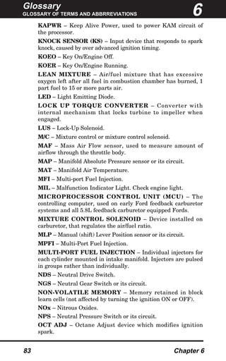 Glossary
GLOSSARY OF TERMS AND ABBRREVIATIONS
83 Chapter 6
KAPWR – Keep Alive Power, used to power KAM circuit of
the processor.
KNOCK SENSOR (KS) – Input device that responds to spark
knock, caused by over advanced ignition timing.
KOEO – Key On/Engine Off.
KOER – Key On/Engine Running.
LEAN MIXTURE – Air/fuel mixture that has excessive
oxygen left after all fuel in combustion chamber has burned, 1
part fuel to 15 or more parts air.
LED – Light Emitting Diode.
LOCK UP TORQUE CONVERTER – Converter with
internal mechanism that locks turbine to impeller when
engaged.
LUS – Lock-Up Solenoid.
M/C – Mixture control or mixture control solenoid.
MAF – Mass Air Flow sensor, used to measure amount of
airflow through the throttle body.
MAP – Manifold Absolute Pressure sensor or its circuit.
MAT – Manifold Air Temperature.
MFI – Multi-port Fuel Injection.
MIL – Malfunction Indicator Light. Check engine light.
MICROPROCESSOR CONTROL UNIT (MCU) – The
controlling computer, used on early Ford feedback carburetor
systems and all 5.8L feedback carburetor equipped Fords.
MIXTURE CONTROL SOLENOID – Device installed on
carburetor, that regulates the air/fuel ratio.
MLP – Manual (shift) Lever Position sensor or its circuit.
MPFI – Multi-Port Fuel Injection.
MULTI-PORT FUEL INJECTION – Individual injectors for
each cylinder mounted in intake manifold. Injectors are pulsed
in groups rather than individually.
NDS – Neutral Drive Switch.
NGS – Neutral Gear Switch or its circuit.
NON-VOLATILE MEMORY – Memory retained in block
learn cells (not affected by turning the ignition ON or OFF).
NOx – Nitrous Oxides.
NPS – Neutral Pressure Switch or its circuit.
OCT ADJ – Octane Adjust device which modifies ignition
spark.
6
 