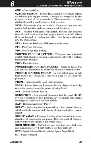 Glossary
GLOSSARY OF TERMS AND ABBRREVIATIONS
Chapter 6 84
OHC – Overhead Cam
OXYGEN SENSOR – Sensor that changes its voltage output
as exhaust gas oxygen content changes as compared to the
oxygen content of the atmosphere. The constantly changing
electrical signal is used to control fuel mixture.
PCM – Powertrain Control Module. Computer that controls
engine fuel, ignition and emission related functions.
PCV – Positive Crankcase Ventilation. System that controls
flow of crankshaft vapors into engine intake manifold where
they are burned in combustion rather then being discharged
into the atmosphere.
PFE – Pressure Feedback EGR sensor or its circuit.
PFI – Port Fuel Injection.
PIP – Profile Ignition Pickup.
PORTED VACUUM SWITCH – Temperature actuated
switch that changes vacuum connections when the coolant
temperature changes.
POT – Potentiometer.
POWERTRAIN CONTROL MODULE – Same as ECM, but
also controls electronically controlled automatic transmission.
PROFILE IGNITION PICKUP – A Hall effect vane switch
that furnishes crankshaft position data to the EEC-IV
processor.
PROM – Programmable Read Only Memory.
PSPS – Power Steering Pressure Switch. Signal is used by
computer to compensate for power steering loads.
PVS – Ported Vacuum Switch.
QUICK TEST – A functional diagnostic test for Ford EEC-IV
system, consisting of test hookup, key on engine off, engine
running and continuous self test models.
RAP – Retained Accessory Power.
RELAY – Switching device operated by a low current circuit,
which controls opening and closing of another higher current
circuit.
RELIEF VALVE – Pressure limiting valve located in exhaust
chamber of thermactor air pump. Relieves part of exhaust
airflow if pressure exceeds a calibrated value.
RICH MIXTURE – Air/fuel mixture that has more fuel than
can burn completely, 1 part fuel to 14 or less parts air.
SAW – Spark Advance Word, and also Spark Angle Word.
SC – Super Charged
6
 