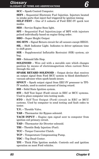 Glossary
GLOSSARY OF TERMS AND ABBRREVIATIONS
85 Chapter 6
SCC – Spark Control Computer.
SEFI – Sequential Electronic Fuel Injection. Injectors located
in intake ports that inject fuel triggered by ignition timing.
SELF-TEST – One of 3 subsets of Ford EEC-IV quick test
modes.
SES – Service Engine Soon light.
SFI – Sequential Fuel Injection,type of MFI with injectors
pulsed individually based on engine firing order.
SHO – Super Height Output
SIG RTN – Signal Return circuit for all sensors except HEGO.
SIL – Shift Indicator Light. Indicates to driver optimum time
to shift gears.
SIR – Supplemental Inflatable Restraint (SIR) system; air
bag.
SIS – Solenoid Idle Stop.
SOLENOID – Wire coil with a movable core which changes
position by means of electromagnetism when current flows
through the coil.
SPARK RETARD SOLENOID – Output device that receives
an output signal from Ford MCU system to bleed distributor’s
vacuum advance when spark knock occurs.
SPOUT – Spark output signal from EEC-IV processor to TFI-
IV module, used to control amount of timing retard.
SSI – Solid State Ignition system.
STI – Self Test Input (Ford) circuit in EEC or MCU systems.
Used to place computer into testing mode.
STO – Self Test Output (Ford) circuit in EEC or MCU
systems. Used by computer to send testing and fault codes to
tester.
T.V. – Throttle Valve.
TAB – Thermactor Air Bypass solenoid.
TACH INPUT – Engine rpm signal sent to computer from
ignition coil primary circuit.
TAD – Thermactor Air Diverter solenoid.
TBI – Throttle Body Injection (Fuel).
TCC – Torque Converter Clutch.
TCP – Temperature Compensating Pump.
TDC – Top Dead Center.
TFI – Thick Film Ignition module. Controls coil and ignition
operation on most Ford vehicles.
6
 