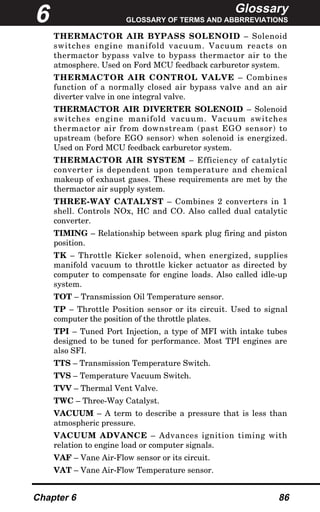 Glossary
GLOSSARY OF TERMS AND ABBRREVIATIONS
Chapter 6 86
THERMACTOR AIR BYPASS SOLENOID – Solenoid
switches engine manifold vacuum. Vacuum reacts on
thermactor bypass valve to bypass thermactor air to the
atmosphere. Used on Ford MCU feedback carburetor system.
THERMACTOR AIR CONTROL VALVE – Combines
function of a normally closed air bypass valve and an air
diverter valve in one integral valve.
THERMACTOR AIR DIVERTER SOLENOID – Solenoid
switches engine manifold vacuum. Vacuum switches
thermactor air from downstream (past EGO sensor) to
upstream (before EGO sensor) when solenoid is energized.
Used on Ford MCU feedback carburetor system.
THERMACTOR AIR SYSTEM – Efficiency of catalytic
converter is dependent upon temperature and chemical
makeup of exhaust gases. These requirements are met by the
thermactor air supply system.
THREE-WAY CATALYST – Combines 2 converters in 1
shell. Controls NOx, HC and CO. Also called dual catalytic
converter.
TIMING – Relationship between spark plug firing and piston
position.
TK – Throttle Kicker solenoid, when energized, supplies
manifold vacuum to throttle kicker actuator as directed by
computer to compensate for engine loads. Also called idle-up
system.
TOT – Transmission Oil Temperature sensor.
TP – Throttle Position sensor or its circuit. Used to signal
computer the position of the throttle plates.
TPI – Tuned Port Injection, a type of MFI with intake tubes
designed to be tuned for performance. Most TPI engines are
also SFI.
TTS – Transmission Temperature Switch.
TVS – Temperature Vacuum Switch.
TVV – Thermal Vent Valve.
TWC – Three-Way Catalyst.
VACUUM – A term to describe a pressure that is less than
atmospheric pressure.
VACUUM ADVANCE – Advances ignition timing with
relation to engine load or computer signals.
VAF – Vane Air-Flow sensor or its circuit.
VAT – Vane Air-Flow Temperature sensor.
6
 