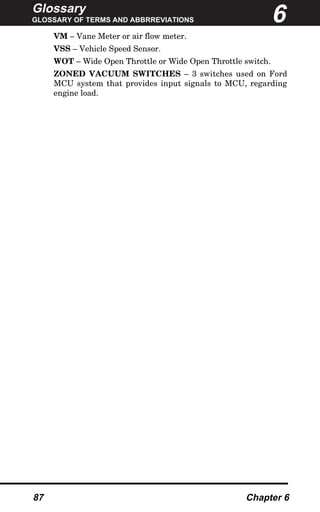 Glossary
GLOSSARY OF TERMS AND ABBRREVIATIONS
87 Chapter 6
VM – Vane Meter or air flow meter.
VSS – Vehicle Speed Sensor.
WOT – Wide Open Throttle or Wide Open Throttle switch.
ZONED VACUUM SWITCHES – 3 switches used on Ford
MCU system that provides input signals to MCU, regarding
engine load.
6
 