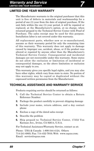 Warranty and Service
LIMITED ONE YEAR WARRANTY
89 Chapter 7
LIMITED ONE YEAR WARRANTY
The Manufacturer warrants to the original purchaser that this
unit is free of defects in materials and workmanship for a
period of one (1) year from the date of original purchase. If the
unit fails within the one (1) year period, it will be repaired or
replaced, at the Manufacturer's option, at no charge, when
returned prepaid to the Technical Service Center with Proof of
Purchase. The sales receipt may be used for this purpose.
Installation labor is not covered under this warranty.
All replacement parts, whether new or re-manufactured,
assume as their warranty period for only the remaining time
of this warranty. This warranty does not apply to damage
caused by improper use, accident, abuse, or if the product was
altered or repaired by anyone other than the Manufacturer's
Technical Service Center. Consequential and incidental
damages are not recoverable under this warranty. Some states
do not allow the exclusion or limitation of incidental or
consequential damages, so the above limitation or exclusion
may not apply to you.
This warranty gives you specific legal rights, and you may also
have other rights, which vary from state to state. No portion of
this warranty may be copied or duplicated without the
expressed written permission from the Manufacturer.
TECHNICAL ASSISTANCE AND WARRANTY SERVICE
Products requiring service should be returned as follows:
1. Call the Technical Service Center to obtain a Return
Reference Number:
2. Package the product carefully to prevent shipping damage
3. Include your name, return address, and a day contact
phone
4. Enclose a copy of the dated sales receipt
5. Describe the problem
6. Ship prepaid to: Technical Service Center, 17352 Von
Karman Ave., Irvine, CA 92614, U.S.A.
For Technical Assistance/Warranty Service, contact us at:
Phone: USA & Canada 1-800-544-4124, Others
714-241-6805; Fax: 714-432-7910; Web: www.equus.com;
Email: service@equus.com
7
 