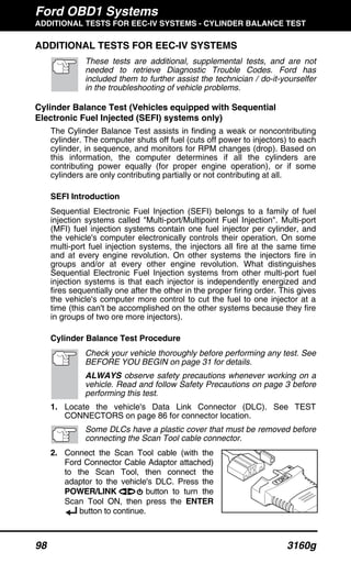 Ford OBD1 Systems
ADDITIONAL TESTS FOR EEC-IV SYSTEMS - CYLINDER BALANCE TEST
98 3160g
ADDITIONAL TESTS FOR EEC-IV SYSTEMS
These tests are additional, supplemental tests, and are not
needed to retrieve Diagnostic Trouble Codes. Ford has
included them to further assist the technician / do-it-yourselfer
in the troubleshooting of vehicle problems.
Cylinder Balance Test (Vehicles equipped with Sequential
Electronic Fuel Injected (SEFI) systems only)
The Cylinder Balance Test assists in finding a weak or noncontributing
cylinder. The computer shuts off fuel (cuts off power to injectors) to each
cylinder, in sequence, and monitors for RPM changes (drop). Based on
this information, the computer determines if all the cylinders are
contributing power equally (for proper engine operation), or if some
cylinders are only contributing partially or not contributing at all.
SEFI Introduction
Sequential Electronic Fuel Injection (SEFI) belongs to a family of fuel
injection systems called "Multi-port/Multipoint Fuel Injection". Multi-port
(MFI) fuel injection systems contain one fuel injector per cylinder, and
the vehicle's computer electronically controls their operation. On some
multi-port fuel injection systems, the injectors all fire at the same time
and at every engine revolution. On other systems the injectors fire in
groups and/or at every other engine revolution. What distinguishes
Sequential Electronic Fuel Injection systems from other multi-port fuel
injection systems is that each injector is independently energized and
fires sequentially one after the other in the proper firing order. This gives
the vehicle's computer more control to cut the fuel to one injector at a
time (this can't be accomplished on the other systems because they fire
in groups of two ore more injectors).
Cylinder Balance Test Procedure
Check your vehicle thoroughly before performing any test. See
BEFORE YOU BEGIN on page 31 for details.
ALWAYS observe safety precautions whenever working on a
vehicle. Read and follow Safety Precautions on page 3 before
performing this test.
1. Locate the vehicle's Data Link Connector (DLC). See TEST
CONNECTORS on page 86 for connector location.
Some DLCs have a plastic cover that must be removed before
connecting the Scan Tool cable connector.
2. Connect the Scan Tool cable (with the
Ford Connector Cable Adaptor attached)
to the Scan Tool, then connect the
adaptor to the vehicle's DLC. Press the
POWER/LINK button to turn the
Scan Tool ON, then press the ENTER
button to continue.
 