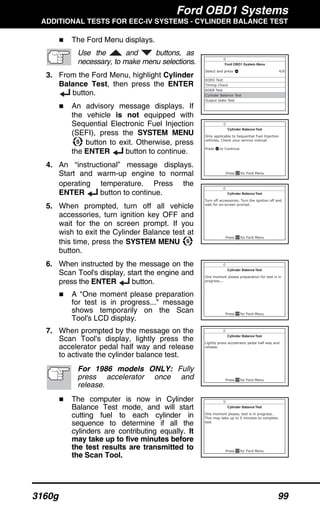 Ford OBD1 Systems
ADDITIONAL TESTS FOR EEC-IV SYSTEMS - CYLINDER BALANCE TEST
3160g 99
The Ford Menu displays.
Use the and buttons, as
necessary, to make menu selections.
3. From the Ford Menu, highlight Cylinder
Balance Test, then press the ENTER
button.
An advisory message displays. If
the vehicle is not equipped with
Sequential Electronic Fuel Injection
(SEFI), press the SYSTEM MENU
button to exit. Otherwise, press
the ENTER button to continue.
4. An “instructional” message displays.
Start and warm-up engine to normal
operating temperature. Press the
ENTER button to continue.
5. When prompted, turn off all vehicle
accessories, turn ignition key OFF and
wait for the on screen prompt. If you
wish to exit the Cylinder Balance test at
this time, press the SYSTEM MENU
button.
6. When instructed by the message on the
Scan Tool's display, start the engine and
press the ENTER button.
A "One moment please preparation
for test is in progress..." message
shows temporarily on the Scan
Tool's LCD display.
7. When prompted by the message on the
Scan Tool's display, lightly press the
accelerator pedal half way and release
to activate the cylinder balance test.
For 1986 models ONLY: Fully
press accelerator once and
release.
The computer is now in Cylinder
Balance Test mode, and will start
cutting fuel to each cylinder in
sequence to determine if all the
cylinders are contributing equally. It
may take up to five minutes before
the test results are transmitted to
the Scan Tool.
 