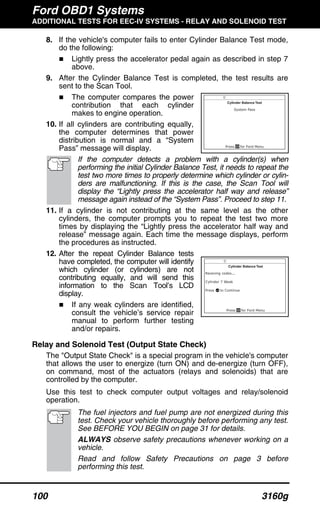 Ford OBD1 Systems
ADDITIONAL TESTS FOR EEC-IV SYSTEMS - RELAY AND SOLENOID TEST
100 3160g
8. If the vehicle's computer fails to enter Cylinder Balance Test mode,
do the following:
Lightly press the accelerator pedal again as described in step 7
above.
9. After the Cylinder Balance Test is completed, the test results are
sent to the Scan Tool.
The computer compares the power
contribution that each cylinder
makes to engine operation.
10. If all cylinders are contributing equally,
the computer determines that power
distribution is normal and a “System
Pass” message will display.
If the computer detects a problem with a cylinder(s) when
performing the initial Cylinder Balance Test, it needs to repeat the
test two more times to properly determine which cylinder or cylin-
ders are malfunctioning. If this is the case, the Scan Tool will
display the “Lightly press the accelerator half way and release”
message again instead of the “System Pass”. Proceed to step 11.
11. If a cylinder is not contributing at the same level as the other
cylinders, the computer prompts you to repeat the test two more
times by displaying the “Lightly press the accelerator half way and
release” message again. Each time the message displays, perform
the procedures as instructed.
12. After the repeat Cylinder Balance tests
have completed, the computer will identify
which cylinder (or cylinders) are not
contributing equally, and will send this
information to the Scan Tool’s LCD
display.
If any weak cylinders are identified,
consult the vehicle’s service repair
manual to perform further testing
and/or repairs.
Relay and Solenoid Test (Output State Check)
The "Output State Check" is a special program in the vehicle's computer
that allows the user to energize (turn ON) and de-energize (turn OFF),
on command, most of the actuators (relays and solenoids) that are
controlled by the computer.
Use this test to check computer output voltages and relay/solenoid
operation.
The fuel injectors and fuel pump are not energized during this
test. Check your vehicle thoroughly before performing any test.
See BEFORE YOU BEGIN on page 31 for details.
ALWAYS observe safety precautions whenever working on a
vehicle.
Read and follow Safety Precautions on page 3 before
performing this test.
 