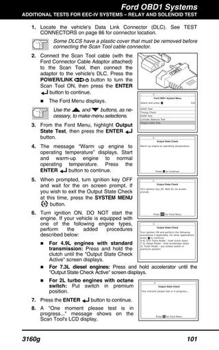 Ford OBD1 Systems
ADDITIONAL TESTS FOR EEC-IV SYSTEMS – RELAY AND SOLENOID TEST
3160g 101
1. Locate the vehicle's Data Link Connector (DLC). See TEST
CONNECTORS on page 86 for connector location.
Some DLCS have a plastic cover that must be removed before
connecting the Scan Tool cable connector.
2. Connect the Scan Tool cable (with the
Ford Connector Cable Adaptor attached)
to the Scan Tool, then connect the
adaptor to the vehicle's DLC. Press the
POWER/LINK button to turn the
Scan Tool ON, then press the ENTER
button to continue.
The Ford Menu displays.
Use the and buttons, as ne-
cessary, to make menu selections.
3. From the Ford Menu, highlight Output
State Test, then press the ENTER
button.
4. The message “Warm up engine to
operating temperature” displays. Start
and warm-up engine to normal
operating temperature. Press the
ENTER button to continue.
5. When prompted, turn ignition key OFF
and wait for the on screen prompt. If
you wish to exit the Output State Check
at this time, press the SYSTEM MENU
button.
6. Turn ignition ON. DO NOT start the
engine. If your vehicle is equipped with
one of the following engine types,
perform the added procedures
described below:
For 4.9L engines with standard
transmission: Press and hold the
clutch until the "Output State Check
Active" screen displays.
For 7.3L diesel engines: Press and hold accelerator until the
"Output State Check Active" screen displays.
For 2L turbo engines with octane
switch: Put switch in premium
position.
7. Press the ENTER button to continue.
8. A "One moment please test is in
progress..." message shows on the
Scan Tool's LCD display.
 