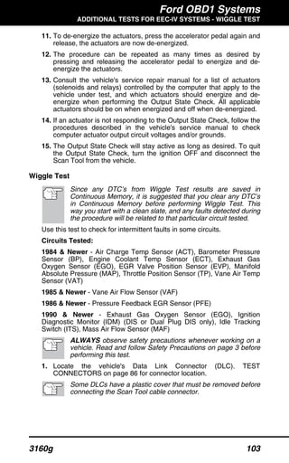 Ford OBD1 Systems
ADDITIONAL TESTS FOR EEC-IV SYSTEMS - WIGGLE TEST
3160g 103
11. To de-energize the actuators, press the accelerator pedal again and
release, the actuators are now de-energized.
12. The procedure can be repeated as many times as desired by
pressing and releasing the accelerator pedal to energize and de-
energize the actuators.
13. Consult the vehicle's service repair manual for a list of actuators
(solenoids and relays) controlled by the computer that apply to the
vehicle under test, and which actuators should energize and de-
energize when performing the Output State Check. All applicable
actuators should be on when energized and off when de-energized.
14. If an actuator is not responding to the Output State Check, follow the
procedures described in the vehicle's service manual to check
computer actuator output circuit voltages and/or grounds.
15. The Output State Check will stay active as long as desired. To quit
the Output State Check, turn the ignition OFF and disconnect the
Scan Tool from the vehicle.
Wiggle Test
Since any DTC’s from Wiggle Test results are saved in
Continuous Memory, it is suggested that you clear any DTC’s
in Continuous Memory before performing Wiggle Test. This
way you start with a clean slate, and any faults detected during
the procedure will be related to that particular circuit tested.
Use this test to check for intermittent faults in some circuits.
Circuits Tested:
1984 & Newer - Air Charge Temp Sensor (ACT), Barometer Pressure
Sensor (BP), Engine Coolant Temp Sensor (ECT), Exhaust Gas
Oxygen Sensor (EGO), EGR Valve Position Sensor (EVP), Manifold
Absolute Pressure (MAP), Throttle Position Sensor (TP), Vane Air Temp
Sensor (VAT)
1985 & Newer - Vane Air Flow Sensor (VAF)
1986 & Newer - Pressure Feedback EGR Sensor (PFE)
1990 & Newer - Exhaust Gas Oxygen Sensor (EGO), Ignition
Diagnostic Monitor (IDM) (DIS or Dual Plug DIS only), Idle Tracking
Switch (ITS), Mass Air Flow Sensor (MAF)
ALWAYS observe safety precautions whenever working on a
vehicle. Read and follow Safety Precautions on page 3 before
performing this test.
1. Locate the vehicle's Data Link Connector (DLC). TEST
CONNECTORS on page 86 for connector location.
Some DLCs have a plastic cover that must be removed before
connecting the Scan Tool cable connector.
 