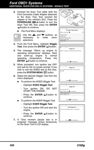 Ford OBD1 Systems
ADDITIONAL TESTS FOR EEC-IV SYSTEMS - WIGGLE TEST
104 3160g
2. Connect the Scan Tool cable (with the
Ford Connector Cable Adaptor attached)
to the Scan Tool, then connect the
adaptor to the vehicle's DLC. Press the
POWER/LINK button to turn the
Scan Tool ON, then press the ENTER
button to continue.
The Ford Menu displays.
Use the and buttons, as
necessary, to make menu
selections.
3. From the Ford Menu, highlight Wiggle
Test, then press the ENTER button.
4. The message “Warm up engine to
operating temperature” displays. Start
and warm-up engine to normal
operating temperature. Press the
ENTER button to continue.
5. When prompted, turn ignition key OFF
and wait for the on screen prompt. If you
wish to exit the KOEO test at this time,
press the SYSTEM MENU button.
6. Select the desired Wiggle Test from the
menu displayed.
To perform the KOEO Wiggle Test:
- Highlight KOEO Wiggle Test.
- Turn ignition ON. DO NOT
START THE ENGINE.
- Press the ENTER button to
continue.
To perform the KOER Wiggle Test:
- Highlight KOER Wiggle Test.
- Turn the ignition ON and start the
engine.
- Press the ENTER button to
continue.
7. A "One moment please test is in
progress" message shows temporarily
on the Scan Tool’s LCD display.
 