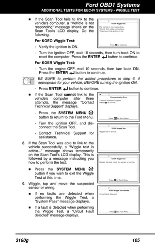 Ford OBD1 Systems
ADDITIONAL TESTS FOR EEC-IV SYSTEMS - WIGGLE TEST
3160g 105
If the Scan Tool fails to link to the
vehicle's computer, a "Vehicle is not
responding" message shows on the
Scan Tool's LCD display. Do the
following:
For KOEO Wiggle Test:
- Verify the ignition is ON.
- Turn the ignition OFF, wait 10 seconds, then turn back ON to
reset the computer. Press the ENTER button to continue.
For KOER Wiggle Test:
- Turn the engine OFF, wait 10 seconds, then turn back ON.
Press the ENTER button to continue.
BE SURE to perform the added procedures in step 6, if
appropriate for your vehicle, BEFORE turning the ignition ON.
- Press ENTER button to continue.
If the Scan Tool cannot link to the
vehicle’s computer after three
attempts, the message “Contact
Technical Support” displays.
- Press the SYSTEM MENU
button to return to the Ford Menu.
- Turn the ignition OFF, and dis-
connect the Scan Tool.
- Contact Technical Support for
assistance.
8. If the Scan Tool was able to link to the
vehicle successfully, a "Wiggle test is
active..." message shows temporarily
on the Scan Tool’s LCD display. This is
followed by a message instructing you
how to perform the test.
Press the SYSTEM MENU
button if you wish to exit the Wiggle
Test at this time.
9. Wiggle, tap and move the suspected
sensor or wiring.
If no faults are detected when
performing the Wiggle Test, a
"System Pass" message displays.
If a fault is detected when performing
the Wiggle Test, a "Circuit Fault
detected" message displays.
 