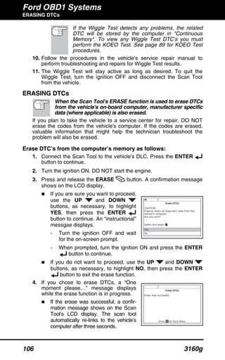 Ford OBD1 Systems
ERASING DTCs
106 3160g
If the Wiggle Test detects any problems, the related
DTC will be stored by the computer in "Continuous
Memory". To view any Wiggle Test DTC’s you must
perform the KOEO Test. See page 89 for KOEO Test
procedures.
10. Follow the procedures in the vehicle's service repair manual to
perform troubleshooting and repairs for Wiggle Test results.
11. The Wiggle Test will stay active as long as desired. To quit the
Wiggle Test, turn the ignition OFF and disconnect the Scan Tool
from the vehicle.
ERASING DTCs
When the Scan Tool's ERASE function is used to erase DTCs
from the vehicle's on-board computer, manufacturer specific
data (where applicable) is also erased.
If you plan to take the vehicle to a service center for repair, DO NOT
erase the codes from the vehicle's computer. If the codes are erased,
valuable information that might help the technician troubleshoot the
problem will also be erased.
Erase DTC’s from the computer’s memory as follows:
1. Connect the Scan Tool to the vehicle’s DLC. Press the ENTER
button to continue.
2. Turn the ignition ON. DO NOT start the engine.
3. Press and release the ERASE button. A confirmation message
shows on the LCD display.
If you are sure you want to proceed,
use the UP and DOWN
buttons, as necessary, to highlight
YES, then press the ENTER
button to continue. An “instructional”
messgae displays.
- Turn the ignition OFF and wait
for the on-screen prompt.
- When prompted, turn the ignition ON and press the ENTER
button to continue.
If you do not want to proceed, use the UP and DOWN
buttons, as necessary, to highlight NO, then press the ENTER
button to exit the erase function.
4. If you chose to erase DTCs, a “One
moment please…” message displays
while the erase function is in progress.
If the erase was successful, a confir-
mation message shows on the Scan
Tool’s LCD display. The scan tool
automatically re-links to the vehicle’s
computer after three seconds.
 