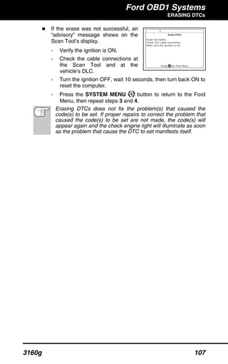 Ford OBD1 Systems
ERASING DTCs
3160g 107
If the erase was not successful, an
“advisory” message shows on the
Scan Tool’s display.
- Verify the ignition is ON.
- Check the cable connections at
the Scan Tool and at the
vehicle’s DLC.
- Turn the ignition OFF, wait 10 seconds, then turn back ON to
reset the computer.
- Press the SYSTEM MENU button to return to the Ford
Menu, then repeat steps 3 and 4.
Erasing DTCs does not fix the problem(s) that caused the
code(s) to be set. If proper repairs to correct the problem that
caused the code(s) to be set are not made, the code(s) will
appear again and the check engine light will illuminate as soon
as the problem that cause the DTC to set manifests itself.
 