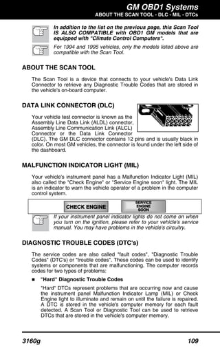GM OBD1 Systems
ABOUT THE SCAN TOOL - DLC - MIL - DTCs
3160g 109
In addition to the list on the previous page, this Scan Tool
IS ALSO COMPATIBLE with OBD1 GM models that are
equipped with "Climate Control Computers".
For 1994 and 1995 vehicles, only the models listed above are
compatible with the Scan Tool.
ABOUT THE SCAN TOOL
The Scan Tool is a device that connects to your vehicle's Data Link
Connector to retrieve any Diagnostic Trouble Codes that are stored in
the vehicle's on-board computer.
DATA LINK CONNECTOR (DLC)
Your vehicle test connector is known as the
Assembly Line Data Link (ALDL) connector,
Assembly Line Communication Link (ALCL)
Connector or the Data Link Connector
(DLC). The GM DLC connector contains 12 pins and is usually black in
color. On most GM vehicles, the connector is found under the left side of
the dashboard.
MALFUNCTION INDICATOR LIGHT (MIL)
Your vehicle's instrument panel has a Malfunction Indicator Light (MIL)
also called the "Check Engine" or "Service Engine soon" light. The MIL
is an indicator to warn the vehicle operator of a problem in the computer
control system.
CHECK ENGINE
SERVICESERVICE
ENGINEENGINE
SOON
If your instrument panel indicator lights do not come on when
you turn on the ignition, please refer to your vehicle's service
manual. You may have problems in the vehicle's circuitry.
DIAGNOSTIC TROUBLE CODES (DTC's)
The service codes are also called "fault codes", "Diagnostic Trouble
Codes" (DTC's) or "trouble codes". These codes can be used to identify
systems or components that are malfunctioning. The computer records
codes for two types of problems:
"Hard" Diagnostic Trouble Codes
"Hard" DTCs represent problems that are occurring now and cause
the instrument panel Malfunction Indicator Lamp (MIL) or Check
Engine light to illuminate and remain on until the failure is repaired.
A DTC is stored in the vehicle's computer memory for each fault
detected. A Scan Tool or Diagnostic Tool can be used to retrieve
DTCs that are stored in the vehicle's computer memory.
 