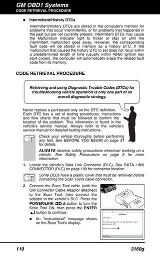 GM OBD1 Systems
CODE RETRIEVAL PROCEDURE
110 3160g
Retrieving and using Diagnostic Trouble Codes (DTCs) for
troubleshooting vehicle operation is only one part of an
overall diagnostic strategy.
Intermittent/History DTCs
Intermittent/History DTCs are stored in the computer's memory for
problems that occur intermittently, or for problems that happened in
the past but are not currently present. Intermittent DTCs may cause
the Malfunction Indicator light to flicker or stay on until the
intermittent malfunction goes away. However, the corresponding
fault code will be stored in memory as a history DTC. If the
malfunction that caused the history DTC to set does not recur within
a predetermined length of time (usually within 40-80 ignition key
start cycles), the computer will automatically erase the related fault
code from its memory.
CODE RETRIEVAL PROCEDURE
Never replace a part based only on the DTC definition.
Each DTC has a set of testing procedures, instructions
and flow charts that must be followed to confirm the
location of the problem. This information is found in the
vehicle's service manual. Always refer to the vehicle's
service manual for detailed testing instructions.
Check your vehicle thoroughly before performing
any test. See BEFORE YOU BEGIN on page 31
for details.
ALWAYS observe safety precautions whenever working on a
vehicle. See Safety Precautions on page 3 for more
information.
1. Locate the vehicle's Data Link Connector (DLC). See DATA LINK
CONNECTOR (DLC) on page 109 for connector location.
Some DLCs have a plastic cover that must be removed before
connecting the Scan Tool's cable connector.
2. Connect the Scan Tool cable (with the
GM Connector Cable Adaptor attached)
to the Scan Tool, then connect the
adaptor to the vehicle’s DLC. Press the
POWER/LINK button to turn the
Scan Tool ON, then press the ENTER
button to continue.
An “instructional” message shows
on the Scan Tool’s display.
 