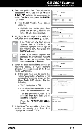 GM OBD1 Systems
CODE RETRIEVAL PROCEDURE
3160g 111
3. Turn the ignition ON. Turn all vehicle
accessories OFF. Use the UP and
DOWN buttons, as necessary, to
select Continue, then press the ENTER
button.
The Select Vehicle Year screen
displays.
- Highlight the desired year, then
press the ENTER button; the
Enter 8th VIN menu displays.
4. Highlight the 8th digit of the vehicle’s
VIN, then press the ENTER button.
If the “Enter 4th VIN Digit” screen
displays (not applicable to all
vehicles), highlight the 4th digit of
the vehicle’s VIN, then press the
ENTER button.
If the “Truck” screen displays (not
applicable to all vehicles), highlight
Yes or No, as appropriate, then
press the ENTER button.
5. When the Scan Tool is in the process of
retrieving codes, a "One moment
please..." message shows on the Scan
Tool’s LCD display.
If the Scan Tool fails to link to the
vehicle's computer, a "Vehicle is not
responding" message shows on the
Scan Tool’s LCD display. Do the
following:
- Verify the ignition is ON.
- Check the cable connections at the
Scan Tool and at the vehicle’s DLC.
- Turn the ignition OFF, wait 10-12
seconds, then turn back ON to
reset the computer.
- Press the POWER/LINK
button.
6. If the Scan Tool was able to link to the
vehicle successfully, the Scan Tool
displays the retrieved DTCs.
 