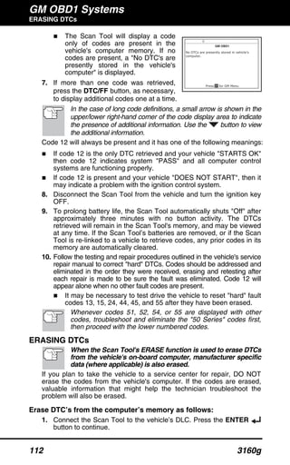 GM OBD1 Systems
ERASING DTCs
112 3160g
The Scan Tool will display a code
only of codes are present in the
vehicle's computer memory. If no
codes are present, a "No DTC's are
presently stored in the vehicle's
computer" is displayed.
7. If more than one code was retrieved,
press the DTC/FF button, as necessary,
to display additional codes one at a time.
In the case of long code definitions, a small arrow is shown in the
upper/lower right-hand corner of the code display area to indicate
the presence of additional information. Use the button to view
the additional information.
Code 12 will always be present and it has one of the following meanings:
If code 12 is the only DTC retrieved and your vehicle "STARTS OK"
then code 12 indicates system "PASS" and all computer control
systems are functioning properly.
If code 12 is present and your vehicle "DOES NOT START", then it
may indicate a problem with the ignition control system.
8. Disconnect the Scan Tool from the vehicle and turn the ignition key
OFF.
9. To prolong battery life, the Scan Tool automatically shuts "Off" after
approximately three minutes with no button activity. The DTCs
retrieved will remain in the Scan Tool's memory, and may be viewed
at any time. If the Scan Tool’s batteries are removed, or if the Scan
Tool is re-linked to a vehicle to retrieve codes, any prior codes in its
memory are automatically cleared.
10. Follow the testing and repair procedures outlined in the vehicle's service
repair manual to correct "hard" DTCs. Codes should be addressed and
eliminated in the order they were received, erasing and retesting after
each repair is made to be sure the fault was eliminated. Code 12 will
appear alone when no other fault codes are present.
It may be necessary to test drive the vehicle to reset "hard" fault
codes 13, 15, 24, 44, 45, and 55 after they have been erased.
Whenever codes 51, 52, 54, or 55 are displayed with other
codes, troubleshoot and eliminate the "50 Series" codes first,
then proceed with the lower numbered codes.
ERASING DTCs
When the Scan Tool's ERASE function is used to erase DTCs
from the vehicle's on-board computer, manufacturer specific
data (where applicable) is also erased.
If you plan to take the vehicle to a service center for repair, DO NOT
erase the codes from the vehicle's computer. If the codes are erased,
valuable information that might help the technician troubleshoot the
problem will also be erased.
Erase DTC’s from the computer’s memory as follows:
1. Connect the Scan Tool to the vehicle’s DLC. Press the ENTER
button to continue.
 
