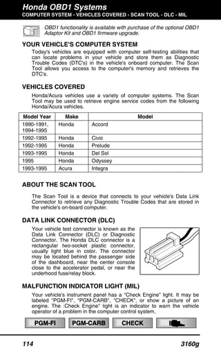 Honda OBD1 Systems
COMPUTER SYSTEM - VEHICLES COVERED - SCAN TOOL - DLC - MIL
114 3160g
OBD1 functionality is available with purchase of the optional OBD1
Adaptor Kit and OBD1 firmware upgrade.
YOUR VEHICLE'S COMPUTER SYSTEM
Today's vehicles are equipped with computer self-testing abilities that
can locate problems in your vehicle and store them as Diagnostic
Trouble Codes (DTC's) in the vehicle's onboard computer. The Scan
Tool allows you access to the computer's memory and retrieves the
DTC's.
VEHICLES COVERED
Honda/Acura vehicles use a variety of computer systems. The Scan
Tool may be used to retrieve engine service codes from the following
Honda/Acura vehicles.
Model Year Make Model
1990-1991,
1994-1995
Honda Accord
1992-1995 Honda Civic
1992-1995 Honda Prelude
1993-1995 Honda Del Sol
1995 Honda Odyssey
1993-1995 Acura Integra
ABOUT THE SCAN TOOL
The Scan Tool is a device that connects to your vehicle's Data Link
Connector to retrieve any Diagnostic Trouble Codes that are stored in
the vehicle's on-board computer.
DATA LINK CONNECTOR (DLC)
Your vehicle test connector is known as the
Data Link Connector (DLC) or Diagnostic
Connector. The Honda DLC connector is a
rectangular two-socket plastic connector,
usually light blue in color. The connector
may be located behind the passenger side
of the dashboard, near the center console
close to the accelerator pedal, or near the
underhood fuse/relay block.
MALFUNCTION INDICATOR LIGHT (MIL)
Your vehicle's instrument panel has a "Check Engine" light. It may be
labeled "PGM-FI", "PGM-CARB", "CHECK", or show a picture of an
engine. The :Check Engine" light is an indicator to warn the vehicle
operator of a problem in the computer control system.
PGM-FI PGM-CARB CHECK
 
