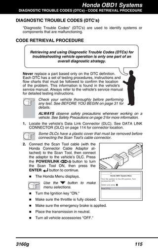Honda OBD1 Systems
DIAGNOSTIC TROUBLE CODES (DTCs) - CODE RETRIEVAL PROCEDURE
3160g 115
Retrieving and using Diagnostic Trouble Codes (DTCs) for
troubleshooting vehicle operation is only one part of an
overall diagnostic strategy.
DIAGNOSTIC TROUBLE CODES (DTC's)
"Diagnostic Trouble Codes" (DTC's) are used to identify systems or
components that are malfunctioning.
CODE RETRIEVAL PROCEDURE
Never replace a part based only on the DTC definition.
Each DTC has a set of testing procedures, instructions and
flow charts that must be followed to confirm the location
of the problem. This information is found in the vehicle's
service manual. Always refer to the vehicle's service manual
for detailed testing instructions.
Check your vehicle thoroughly before performing
any test. See BEFORE YOU BEGIN on page 31 for
details.
ALWAYS observe safety precautions whenever working on a
vehicle. See Safety Precautions on page 3 for more information.
1. Locate the vehicle's Data Link Connector (DLC). See DATA LINK
CONNECTOR (DLC) on page 114 for connector location.
Some DLCs have a plastic cover that must be removed before
connecting the Scan Tool's cable connector.
2. Connect the Scan Tool cable (with the
Honda Connector Cable Adaptor at-
tached) to the Scan Tool, then connect
the adaptor to the vehicle’s DLC. Press
the POWER/LINK button to turn
the Scan Tool ON, then press the
ENTER button to continue.
The Honda Menu displays.
Use the button to make
menu selections.
Turn the Ignition key "ON."
Make sure the throttle is fully closed.
Make sure the emergency brake is applied.
Place the transmission in neutral.
Turn all vehicle accessories "OFF."
 