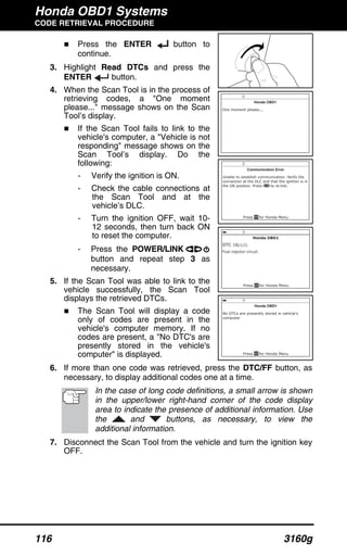 Honda OBD1 Systems
CODE RETRIEVAL PROCEDURE
116 3160g
Press the ENTER button to
continue.
3. Highlight Read DTCs and press the
ENTER button.
4. When the Scan Tool is in the process of
retrieving codes, a "One moment
please..." message shows on the Scan
Tool’s display.
If the Scan Tool fails to link to the
vehicle's computer, a "Vehicle is not
responding" message shows on the
Scan Tool’s display. Do the
following:
- Verify the ignition is ON.
- Check the cable connections at
the Scan Tool and at the
vehicle’s DLC.
- Turn the ignition OFF, wait 10-
12 seconds, then turn back ON
to reset the computer.
- Press the POWER/LINK
button and repeat step 3 as
necessary.
5. If the Scan Tool was able to link to the
vehicle successfully, the Scan Tool
displays the retrieved DTCs.
The Scan Tool will display a code
only of codes are present in the
vehicle's computer memory. If no
codes are present, a "No DTC's are
presently stored in the vehicle's
computer" is displayed.
6. If more than one code was retrieved, press the DTC/FF button, as
necessary, to display additional codes one at a time.
In the case of long code definitions, a small arrow is shown
in the upper/lower right-hand corner of the code display
area to indicate the presence of additional information. Use
the and buttons, as necessary, to view the
additional information.
7. Disconnect the Scan Tool from the vehicle and turn the ignition key
OFF.
 