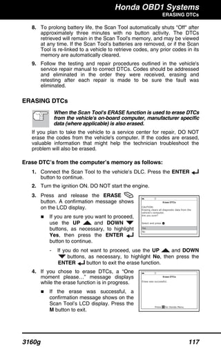 Honda OBD1 Systems
ERASING DTCs
3160g 117
8. To prolong battery life, the Scan Tool automatically shuts "Off" after
approximately three minutes with no button activity. The DTCs
retrieved will remain in the Scan Tool's memory, and may be viewed
at any time. If the Scan Tool’s batteries are removed, or if the Scan
Tool is re-linked to a vehicle to retrieve codes, any prior codes in its
memory are automatically cleared.
9. Follow the testing and repair procedures outlined in the vehicle's
service repair manual to correct DTCs. Codes should be addressed
and eliminated in the order they were received, erasing and
retesting after each repair is made to be sure the fault was
eliminated.
ERASING DTCs
When the Scan Tool's ERASE function is used to erase DTCs
from the vehicle's on-board computer, manufacturer specific
data (where applicable) is also erased.
If you plan to take the vehicle to a service center for repair, DO NOT
erase the codes from the vehicle's computer. If the codes are erased,
valuable information that might help the technician troubleshoot the
problem will also be erased.
Erase DTC’s from the computer’s memory as follows:
1. Connect the Scan Tool to the vehicle’s DLC. Press the ENTER
button to continue.
2. Turn the ignition ON. DO NOT start the engine.
3. Press and release the ERASE
button. A confirmation message shows
on the LCD display.
If you are sure you want to proceed,
use the UP and DOWN
buttons, as necessary, to highlight
Yes, then press the ENTER
button to continue.
- If you do not want to proceed, use the UP and DOWN
buttons, as necessary, to highlight No, then press the
ENTER button to exit the erase function.
4. If you chose to erase DTCs, a “One
moment please…” message displays
while the erase function is in progress.
If the erase was successful, a
confirmation message shows on the
Scan Tool’s LCD display. Press the
M button to exit.
 
