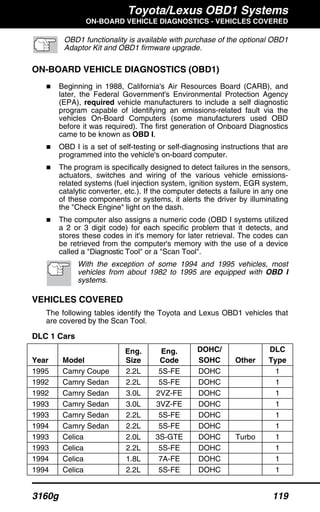 Toyota/Lexus OBD1 Systems
ON-BOARD VEHICLE DIAGNOSTICS - VEHICLES COVERED
3160g 119
OBD1 functionality is available with purchase of the optional OBD1
Adaptor Kit and OBD1 firmware upgrade.
ON-BOARD VEHICLE DIAGNOSTICS (OBD1)
Beginning in 1988, California's Air Resources Board (CARB), and
later, the Federal Government's Environmental Protection Agency
(EPA), required vehicle manufacturers to include a self diagnostic
program capable of identifying an emissions-related fault via the
vehicles On-Board Computers (some manufacturers used OBD
before it was required). The first generation of Onboard Diagnostics
came to be known as OBD I.
OBD I is a set of self-testing or self-diagnosing instructions that are
programmed into the vehicle's on-board computer.
The program is specifically designed to detect failures in the sensors,
actuators, switches and wiring of the various vehicle emissions-
related systems (fuel injection system, ignition system, EGR system,
catalytic converter, etc.). If the computer detects a failure in any one
of these components or systems, it alerts the driver by illuminating
the "Check Engine" light on the dash.
The computer also assigns a numeric code (OBD I systems utilized
a 2 or 3 digit code) for each specific problem that it detects, and
stores these codes in it's memory for later retrieval. The codes can
be retrieved from the computer's memory with the use of a device
called a "Diagnostic Tool" or a "Scan Tool".
With the exception of some 1994 and 1995 vehicles, most
vehicles from about 1982 to 1995 are equipped with OBD I
systems.
VEHICLES COVERED
The following tables identify the Toyota and Lexus OBD1 vehicles that
are covered by the Scan Tool.
DLC 1 Cars
Year Model
Eng.
Size
Eng.
Code
DOHC/
SOHC Other
DLC
Type
1995 Camry Coupe 2.2L 5S-FE DOHC 1
1992 Camry Sedan 2.2L 5S-FE DOHC 1
1992 Camry Sedan 3.0L 2VZ-FE DOHC 1
1993 Camry Sedan 3.0L 3VZ-FE DOHC 1
1993 Camry Sedan 2.2L 5S-FE DOHC 1
1994 Camry Sedan 2.2L 5S-FE DOHC 1
1993 Celica 2.0L 3S-GTE DOHC Turbo 1
1993 Celica 2.2L 5S-FE DOHC 1
1994 Celica 1.8L 7A-FE DOHC 1
1994 Celica 2.2L 5S-FE DOHC 1
 