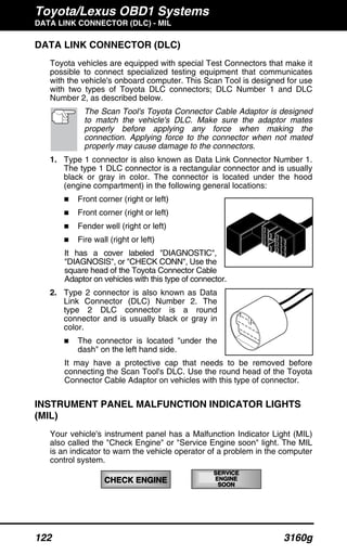 Toyota/Lexus OBD1 Systems
DATA LINK CONNECTOR (DLC) - MIL
122 3160g
CHECK ENGINE
SERVICESERVICE
ENGINEENGINE
SOON
DATA LINK CONNECTOR (DLC)
Toyota vehicles are equipped with special Test Connectors that make it
possible to connect specialized testing equipment that communicates
with the vehicle's onboard computer. This Scan Tool is designed for use
with two types of Toyota DLC connectors; DLC Number 1 and DLC
Number 2, as described below.
The Scan Tool's Toyota Connector Cable Adaptor is designed
to match the vehicle's DLC. Make sure the adaptor mates
properly before applying any force when making the
connection. Applying force to the connector when not mated
properly may cause damage to the connectors.
1. Type 1 connector is also known as Data Link Connector Number 1.
The type 1 DLC connector is a rectangular connector and is usually
black or gray in color. The connector is located under the hood
(engine compartment) in the following general locations:
Front corner (right or left)
Front corner (right or left)
Fender well (right or left)
Fire wall (right or left)
It has a cover labeled "DIAGNOSTIC",
"DIAGNOSIS", or "CHECK CONN", Use the
square head of the Toyota Connector Cable
Adaptor on vehicles with this type of connector.
2. Type 2 connector is also known as Data
Link Connector (DLC) Number 2. The
type 2 DLC connector is a round
connector and is usually black or gray in
color.
The connector is located "under the
dash" on the left hand side.
It may have a protective cap that needs to be removed before
connecting the Scan Tool's DLC. Use the round head of the Toyota
Connector Cable Adaptor on vehicles with this type of connector.
INSTRUMENT PANEL MALFUNCTION INDICATOR LIGHTS
(MIL)
Your vehicle's instrument panel has a Malfunction Indicator Light (MIL)
also called the "Check Engine" or "Service Engine soon" light. The MIL
is an indicator to warn the vehicle operator of a problem in the computer
control system.
 