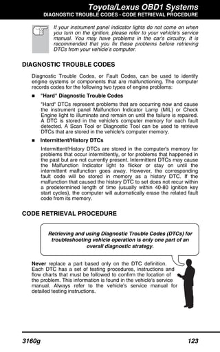 Toyota/Lexus OBD1 Systems
DIAGNOSTIC TROUBLE CODES - CODE RETRIEVAL PROCEDURE
3160g 123
Retrieving and using Diagnostic Trouble Codes (DTCs) for
troubleshooting vehicle operation is only one part of an
overall diagnostic strategy.
If your instrument panel indicator lights do not come on when
you turn on the ignition, please refer to your vehicle's service
manual. You may have problems in the car's circuitry. It is
recommended that you fix these problems before retrieving
DTCs from your vehicle’s computer.
DIAGNOSTIC TROUBLE CODES
Diagnostic Trouble Codes, or Fault Codes, can be used to identify
engine systems or components that are malfunctioning. The computer
records codes for the following two types of engine problems:
"Hard" Diagnostic Trouble Codes
"Hard" DTCs represent problems that are occurring now and cause
the instrument panel Malfunction Indicator Lamp (MIL) or Check
Engine light to illuminate and remain on until the failure is repaired.
A DTC is stored in the vehicle's computer memory for each fault
detected. A Scan Tool or Diagnostic Tool can be used to retrieve
DTCs that are stored in the vehicle's computer memory.
Intermittent/History DTCs
Intermittent/History DTCs are stored in the computer's memory for
problems that occur intermittently, or for problems that happened in
the past but are not currently present. Intermittent DTCs may cause
the Malfunction Indicator light to flicker or stay on until the
intermittent malfunction goes away. However, the corresponding
fault code will be stored in memory as a history DTC. If the
malfunction that caused the history DTC to set does not recur within
a predetermined length of time (usually within 40-80 ignition key
start cycles), the computer will automatically erase the related fault
code from its memory.
CODE RETRIEVAL PROCEDURE
Never replace a part based only on the DTC definition.
Each DTC has a set of testing procedures, instructions and
flow charts that must be followed to confirm the location of
the problem. This information is found in the vehicle's service
manual. Always refer to the vehicle's service manual for
detailed testing instructions.
 