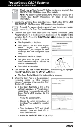 Toyota/Lexus OBD1 Systems
CODE RETRIEVAL PROCEDURE
124 3160g
Check your vehicle thoroughly before performing any test. See
BEFORE YOU BEGIN on page 31 for details.
ALWAYS observe safety precautions whenever working on a
vehicle. See Safety Precautions on page 3 for more
information.
1. Locate the vehicle's Data Link Connector (DLC). See DATA LINK
CONNECTOR (DLC) on page 122 for connection location.
Some DLCs have a plastic cover that must be removed before
connecting the Scan Tool's cable connector.
2. Connect the Scan Tool cable (with the Toyota Connector Cable
Adaptor attached) to the Scan Tool, then connect the adaptor to the
vehicle’s DLC. Press the POWER/LINK button to turn the
Scan Tool ON.
The Toyota Menu displays.
Turn ignition ON and start engine.
Warm engine to operating
temperature. (Shut engine off after
warm up, then turn the ignition back
ON).
Make sure throttle is closed.
Set gear lever in "park" (for auto-
matic transmissions) or “neutral” for
manual transmissions.
Turn off all accessories.
3. Use the UP and DOWN buttons, as necessary, to highlight
Read DTCs, then press the ENTER button.
The Scan Tool will begin the code retrieval process.
4. When the Scan Tool is in the process of
retrieving codes, a "One moment
please..." message shows on the Scan
Tool’s LCD display.
If the Scan Tool fails to link to the
vehicle’s computer a “Vehicle is not
responding” message shows on the
Scan Tool’s LCD display. Do the
following:
- Verify the ignition is ON.
- Check the cable connections at
the Scan Tool and at the vehicle’s
DLC.
- Turn the ignition OFF, wait 10-12
seconds, then turn back ON to
reset the computer.
- Press the POWER/LINK button.
 