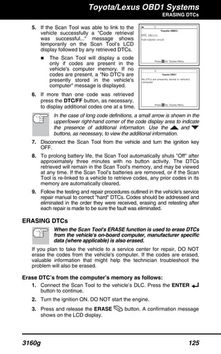 Toyota/Lexus OBD1 Systems
ERASING DTCs
3160g 125
5. If the Scan Tool was able to link to the
vehicle successfully a "Code retrieval
was successful..." message shows
temporarily on the Scan Tool’s LCD
display followed by any retrieved DTCs.
The Scan Tool will display a code
only if codes are present in the
vehicle's computer memory. If no
codes are present, a "No DTC's are
presently stored in the vehicle's
computer" message is displayed.
6. If more than one code was retrieved
press the DTC/FF button, as necessary,
to display additional codes one at a time.
In the case of long code definitions, a small arrow is shown in the
upper/lower right-hand corner of the code display area to indicate
the presence of additional information. Use the and
buttons, as necessary, to view the additional information.
7. Disconnect the Scan Tool from the vehicle and turn the ignition key
OFF.
8. To prolong battery life, the Scan Tool automatically shuts "Off" after
approximately three minutes with no button activity. The DTCs
retrieved will remain in the Scan Tool's memory, and may be viewed
at any time. If the Scan Tool’s batteries are removed, or if the Scan
Tool is re-linked to a vehicle to retrieve codes, any prior codes in its
memory are automatically cleared.
9. Follow the testing and repair procedures outlined in the vehicle's service
repair manual to correct "hard" DTCs. Codes should be addressed and
eliminated in the order they were received, erasing and retesting after
each repair is made to be sure the fault was eliminated.
ERASING DTCs
When the Scan Tool's ERASE function is used to erase DTCs
from the vehicle's on-board computer, manufacturer specific
data (where applicable) is also erased.
If you plan to take the vehicle to a service center for repair, DO NOT
erase the codes from the vehicle's computer. If the codes are erased,
valuable information that might help the technician troubleshoot the
problem will also be erased.
Erase DTC’s from the computer’s memory as follows:
1. Connect the Scan Tool to the vehicle’s DLC. Press the ENTER
button to continue.
2. Turn the ignition ON. DO NOT start the engine.
3. Press and release the ERASE button. A confirmation message
shows on the LCD display.
 