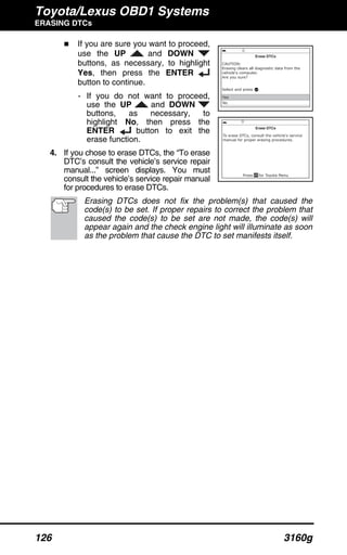 Toyota/Lexus OBD1 Systems
ERASING DTCs
126 3160g
If you are sure you want to proceed,
use the UP and DOWN
buttons, as necessary, to highlight
Yes, then press the ENTER
button to continue.
- If you do not want to proceed,
use the UP and DOWN
buttons, as necessary, to
highlight No, then press the
ENTER button to exit the
erase function.
4. If you chose to erase DTCs, the “To erase
DTC’s consult the vehicle’s service repair
manual...” screen displays. You must
consult the vehicle’s service repair manual
for procedures to erase DTCs.
Erasing DTCs does not fix the problem(s) that caused the
code(s) to be set. If proper repairs to correct the problem that
caused the code(s) to be set are not made, the code(s) will
appear again and the check engine light will illuminate as soon
as the problem that cause the DTC to set manifests itself.
 