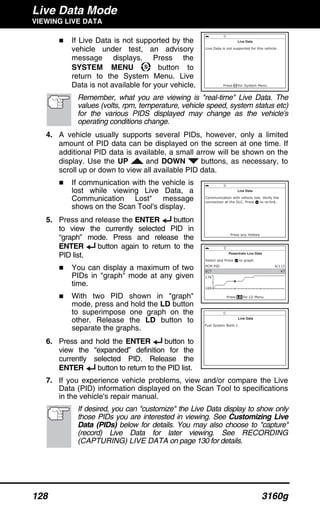 Live Data Mode
VIEWING LIVE DATA
128 3160g
If Live Data is not supported by the
vehicle under test, an advisory
message displays. Press the
SYSTEM MENU button to
return to the System Menu. Live
Data is not available for your vehicle.
Remember, what you are viewing is "real-time" Live Data. The
values (volts, rpm, temperature, vehicle speed, system status etc)
for the various PIDS displayed may change as the vehicle's
operating conditions change.
4. A vehicle usually supports several PIDs, however, only a limited
amount of PID data can be displayed on the screen at one time. If
additional PID data is available, a small arrow will be shown on the
display. Use the UP and DOWN buttons, as necessary, to
scroll up or down to view all available PID data.
If communication with the vehicle is
lost while viewing Live Data, a
Communication Lost" message
shows on the Scan Tool's display.
5. Press and release the ENTER button
to view the currently selected PID in
“graph” mode. Press and release the
ENTER button again to return to the
PID list.
You can display a maximum of two
PIDs in "graph" mode at any given
time.
With two PID shown in "graph"
mode, press and hold the LD button
to superimpose one graph on the
other. Release the LD button to
separate the graphs.
6. Press and hold the ENTER button to
view the “expanded” definition for the
currently selected PID. Release the
ENTER button to return to the PID list.
7. If you experience vehicle problems, view and/or compare the Live
Data (PID) information displayed on the Scan Tool to specifications
in the vehicle's repair manual.
If desired, you can "customize" the Live Data display to show only
those PIDs you are interested in viewing. See Customizing Live
Data (PIDs) below for details. You may also choose to "capture"
(record) Live Data for later viewing. See RECORDING
(CAPTURING) LIVE DATA on page 130 for details.
 