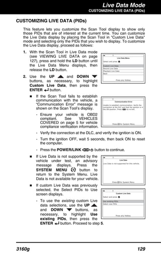 Live Data Mode
CUSTOMIZING LIVE DATA (PIDs)
3160g 129
CUSTOMIZING LIVE DATA (PIDs)
This feature lets you customize the Scan Tool display to show only
those PIDs that are of interest at the current time. You can customize
the Live Data display by placing the Scan Tool in "Custom Live Data"
mode and selecting only the PIDs that you wish to display. To customize
the Live Data display, proceed as follows:
1. With the Scan Tool in Live Data mode
(see VIEWING LIVE DATA on page
127), press and hold the LD button until
the Live Data Menu displays, then
release the LD button.
2. Use the UP and DOWN
buttons, as necessary, to highlight
Custom Live Data, then press the
ENTER button.
If the Scan Tool fails to establish
communication with the vehicle, a
“Communication Error” message is
shown on the Scan Tool’s display.
- Ensure your vehicle is OBD2
compliant. See VEHICLES
COVERED on page 5 for vehicle
compliance verification information.
- Verify the connection at the DLC, and verify the ignition is ON.
- Turn the ignition OFF, wait 5 seconds, then back ON to reset
the computer.
- Press the POWER/LINK button to continue.
If Live Data is not supported by the
vehicle under test, an advisory
message displays. Press the
SYSTEM MENU button to
return to the System Menu. Live
Data is not available for your vehicle.
If custom Live Data was previously
selected, the Select PIDs to Use
screen displays.
- To use the existing custom Live
data selections, use the UP
and DOWN buttons, as
necessary, to highlight Use
existing PIDs, then press the
ENTER button. Proceed to step 5.
 