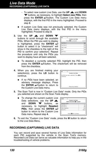 Live Data Mode
RECORDING (CAPTURING) LIVE DATA
130 3160g
- To select new custom Live Data, use the UP and DOWN
buttons, as necessary, to highlight Select new PIDs, then
press the ENTER button. The Custom Live Data menu
displays, with the first PID in the menu highlighted. Proceed to
step 3.
If custom Live Data was not previously selected, the Custom
Live Data menu displays, with the first PID in the menu
highlighted. Proceed to step 3.
3. Use the UP and DOWN
buttons to scroll through the available
PIDs. When the PID you wish to display
is highlighted, press the ENTER
button to select it (a "checkmark" will
show in the checkbox to the right of the
PID to confirm your selection). Repeat
the procedure until only the PIDs you
want to display have all been selected.
To deselect a currently selected PID, highlight the PID, then
press the ENTER button. The checkmark will be removed
from the checkbox.
4. When you are finished making your
selection(s), press the LD button to
continue.
If no PIDs have been selected, an
advisory message displays. Press
the ENTER button to return to
the Custom Live Data menu.
5. The Scan Tool is now in "Custom Live Data" mode. Only the PIDs
you selected are shown on the Scan Tools display.
To change the current custom Live
Data selections, use the UP
and DOWN buttons, as
necessary, to highlight Reselect
PIDs, then press the ENTER
button to return to the Custom Live
Data menu. Repeat step 4.
6. To exit the "Custom Live Data" mode, press the M button to return
to the Live Data Menu.
RECORDING (CAPTURING) LIVE DATA
You can record and save several frames of Live Data information for
each PID supported by the vehicle in the Scan Tool's memory.
Recorded Live Data can serve as valuable information to help you in the
troubleshooting of vehicle problems.
 