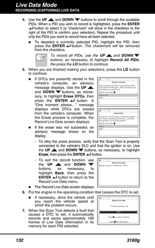 Live Data Mode
RECORDING (CAPTURING) LIVE DATA
132 3160g
4. Use the UP and DOWN buttons to scroll through the available
PIDs. When a PID you wish to record is highlighted, press the ENTER
button to select it (a “checkmark” will show in the checkbox to the
right of the PID to confirm your selection). Repeat the procedure until
only the PIDs you want to record have all been selected.
To deselect a currently selected PID, highlight the PID, then
press the ENTER button. The checkmark will be removed
from the checkbox.
To record all PIDs, use the UP and DOWN
buttons, as necessary, to highlight Record All PIDs,
the press the LD button to continue.
5. When you are finished making your selections, press the LD button
to continue.
If DTCs are presently stored in the
vehicle’s computer, an advisory
message displays. Use the UP
and DOWN buttons, as neces-
sary, to highlight Erase DTCs, then
press the ENTER button. A
“One moment please…” message
displays while DTCs are erased
from the vehicle’s computer. When
the Erase process is complete, the
Record Live Data screen displays.
If the erase was not successful, an
advisory message shows on the
display.
- To retry the erase process, verify that the Scan Tool is properly
connected to the vehicle’s DLC and that the ignition is on. Use
the UP and DOWN buttons, as necessary, to highlight
Erase, then press the ENTER button.
- To exit the record function, use
the UP and DOWN
buttons, as necessary, to
highlight Back, then press the
ENTER button to return to the
Record Live Data menu.
The Record Live Data screen displays.
6. Put the engine in the operating condition that causes the DTC to set.
If necessary, drive the vehicle until
you reach the vehicle speed at
which the problem occurs.
7. When the Scan Tool detects a fault that
causes a DTC to set, it automatically
records and saves approximately 100
frames of Live Data information in its
memory for each PID selected.
 