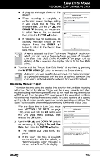 Live Data Mode
RECORDING (CAPTURING) LIVE DATA
3160g 133
A progress message shows on the
display.
When recording is complete, a
confirmation screen displays, asking
if you would like to view the
recorded data. Use the UP and
DOWN buttons, as necessary,
to select Yes or No, as desired,
then press the ENTER button.
If recording was not successful, an
advisory message shows on the
display. Press the ENTER
button to return to the Record Live
Data menu.
If Yes is selected, the Scan Tool enters "Playback" mode from
which you can view a frame-by-frame playback of recorded
Live Data (see LIVE DATA PLAYBACK on page 135 for
details). If No is selected, the display returns to the Live Data
Menu.
8. You can exit the "Record Live Data Mode" at any time by pressing
the SYSTEM MENU button to return to the System Menu.
If desired, you can transfer the recorded Live Data information
to a personal computer with the use of optional software (see
instructions included with the software for more information).
Record by Manual Trigger
This option lets you select the precise time at which the Live Data recording
will occur. Record by Manual Trigger can be a very valuable tool when
troubleshooting intermittent problems that do not meet the requirements for
a DTC to set. Even though a DTC is not present, the intermittent problems
will sometimes manifest themselves briefly, for a few fractions of a second
and/or only at certain vehicle speeds or vehicle operating conditions. The
Scan Tool is capable of recording approximately 100 frames of Live Data.
1. With the Scan Tool in Live Data mode
(see VIEWING LIVE DATA on page
127), press and hold the LD button until
the Live Data Menu displays, then
release the LD button.
2. Use the UP and DOWN buttons,
as necessary, to highlight Record Live
Data, then press the ENTER button.
The Record Live Data Menu dis-
plays.
If the Scan Tool fails to establish
communication with the vehicle, a
“Communication Error” message is
shown on the Scan Tool’s display.
 