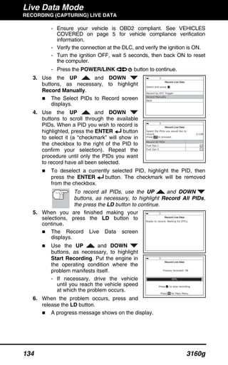 Live Data Mode
RECORDING (CAPTURING) LIVE DATA
134 3160g
- Ensure your vehicle is OBD2 compliant. See VEHICLES
COVERED on page 5 for vehicle compliance verification
information.
- Verify the connection at the DLC, and verify the ignition is ON.
- Turn the ignition OFF, wait 5 seconds, then back ON to reset
the computer.
- Press the POWER/LINK button to continue.
3. Use the UP and DOWN
buttons, as necessary, to highlight
Record Manually.
The Select PIDs to Record screen
displays.
4. Use the UP and DOWN
buttons to scroll through the available
PIDs. When a PID you wish to record is
highlighted, press the ENTER button
to select it (a “checkmark” will show in
the checkbox to the right of the PID to
confirm your selection). Repeat the
procedure until only the PIDs you want
to record have all been selected.
To deselect a currently selected PID, highlight the PID, then
press the ENTER button. The checkmark will be removed
from the checkbox.
To record all PIDs, use the UP and DOWN
buttons, as necessary, to highlight Record All PIDs,
the press the LD button to continue.
5. When you are finished making your
selections, press the LD button to
continue.
The Record Live Data screen
displays.
Use the UP and DOWN
buttons, as necessary, to highlight
Start Recording. Put the engine in
the operating condition where the
problem manifests itself.
- If necessary, drive the vehicle
until you reach the vehicle speed
at which the problem occurs.
6. When the problem occurs, press and
release the LD button.
A progress message shows on the display.
 