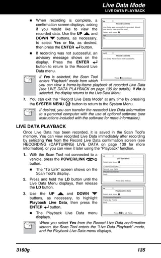 Live Data Mode
LIVE DATA PLAYBACK
3160g 135
When recording is complete, a
confirmation screen displays, asking
if you would like to view the
recorded data. Use the UP and
DOWN buttons, as necessary,
to select Yes or No, as desired,
then press the ENTER button.
If recording was not successful, an
advisory message shows on the
display. Press the ENTER
button to return to the Record Live
Data menu.
If Yes is selected, the Scan Tool
enters "Playback" mode from which
you can view a frame-by-frame playback of recorded Live Data
(see LIVE DATA PLAYBACK on page 135 for details). If No is
selected, the display returns to the Live Data Menu.
7. You can exit the "Record Live Data Mode" at any time by pressing
the SYSTEM MENU button to return to the System Menu.
If desired, you can transfer the recorded Live Data information
to a personal computer with the use of optional software (see
instructions included with the software for more information).
LIVE DATA PLAYBACK
Once Live Data has been recorded, it is saved in the Scan Tool's
memory. You can view recorded Live Data immediately after recording
by selecting Yes from the Record Live Data confirmation screen (see
RECORDING (CAPTURING) LIVE DATA on page 130 for more
information), or you can view it later using the "Playback" function.
1. With the Scan Tool not connected to a
vehicle, press the POWER/LINK
button.
The "To Link" screen shows on the
Scan Tool's display.
2. Press and hold the LD button until the
Live Data Menu displays, then release
the LD button.
3. Use the UP and DOWN
buttons, as necessary, to highlight
Playback Live Data, then press the
ENTER button.
The Playback Live Data menu
displays.
When you select Yes from the Record Live Data confirmation
screen, the Scan Tool enters the "Live Data Playback" mode,
and the Playback Live Data menu displays.
 
