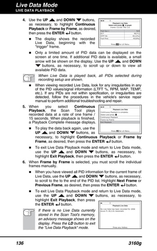 Live Data Mode
LIVE DATA PLAYBACK
136 3160g
4. Use the UP and DOWN buttons,
as necessary, to highlight Continuous
Playback or Frame by Frame, as desired,
then press the ENTER button.
The display shows the recorded
Live Data, beginning with the
"trigger" frame.
Only a limited amount of PID data can be displayed on the
screen at one time. If additional PID data is available, a small
arrow will be shown on the display. Use the UP and DOWN
buttons, as necessary, to scroll up or down to view all
available PID data.
When Live Data is played back, all PIDs selected during
recording setup are shown.
When viewing recorded Live Data, look for any irregularities in any
of the PID values/signal information (LTFT %, RPM, MAP, TEMP,
etc.). If any PIDs are not within specification, or irregularities are
detected, follow the procedures in the vehicle's service repair
manual to perform additional troubleshooting and repair.
5. When you select Continuous
Playback, the Scan Tool plays
recorded data at a rate of one frame /
15 seconds. When playback is finished,
a Playback Complete message displays.
To play the data back again, use the
UP and DOWN buttons, as
necessary, to highlight Continuous Playback or Frame by
Frame, as desired, then press the ENTER button.
To exit Live Data Playback mode and return to Live Data mode,
use the UP and DOWN buttons, as necessary, to
highlight Exit Playback, then press the ENTER button.
6. When Frame by Frame is selected, you must scroll the individual
frames manually.
When you have viewed all PID information for the current frame of
Live Data, use the UP and DOWN buttons, as necessary,
to scroll to the to the end of the PID list. Highlight Next Frame or
Previous Frame, as desired, then press the ENTER button.
To exit Live Data Playback mode and return to Live Data mode,
use the UP and DOWN buttons, as necessary, to
highlight Exit Playback, then press
the ENTER button.
If there is no Live Data currently
stored in the Scan Tool's memory,
an advisory message shows on the
display. Press the LD button to exit
the "Live Data Playback" mode.
 