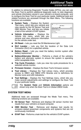 Additional Tests
SYSTEM TEST MENU
3160g 137
In addition to retrieving Diagnostic Trouble Codes (DTCs), you can use
the Scan Tool to perform additional diagnostic tests, to view diagnostic
and vehicle information stored in your vehicle's on-board computer, and
to configure the Scan Tool for your particular needs. Additional tests and
related functions are accessed through the Main Menu. The following
functions are available:
System Tests – Displays the System
Test menu, which lets your retrieve and
view results for the O2 Sensor Test and
OBD Monitor Test, and lets you initiate
a test of the vehicle’s EVAP system.
Vehicle Information – Displays the
Vehicle Info menu, which lets you
retrieve and view reference information
for the vehicle under test.
Oil Reset – Lets you reset the Oil Maintenance Light.
DLC Locator – Lets you find the location of the Data Link
Connector (DLC) for a specified vehicle.
Battery Reset – Lets you reset the battery monitor system after
battery replacement.
Battery/Alternator Monitor – Performs a check of the vehicle’s
battery and alternator system to ensure the system is operating
within acceptable limits.
Trip Cycle Procedure – Lets you view trip cycle procedures for a
selected vehicle monitor.
Firmware Version – Displays the Scan Tool’s firmware version.
Tool Library – Displays the Tool Library menu, which provides
access to OBD1 and OBD2 DTC libraries and to definitions for
Monitor icons and LED indications.
Tool Settings – Displays the Tool Settings menu, which lets you
make several adjustments and settings to configure the Scan Tool
to your particular needs.
The System Tests and Vehicle Information options are
shown only when the Scan Tool is in Global OBD2 mode.
SYSTEM TEST MENU
Additional tests are accessed through the Mode Test menu. The
following functions are available:
O2 Sensor Test - Retrieves and displays O2 sensor monitor test
results from your vehicle's on-board computer.
OBD Monitor Test - Retrieves and displays test results for
emission-related powertrain components and systems that are not
continuously monitored.
EVAP Test - Performs a leak test for the vehicle's EVAP system.
 