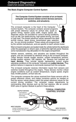 Onboard Diagnostics
COMPUTER ENGINE CONTROLS
12 3160g
The Basic Engine Computer Control System
The on-board computer is the heart of the Computer
Control System. The computer contains several programs
with preset reference values for air/fuel ratio, spark or
ignition timing, injector pulse width, engine speed, etc.
Separate values are provided for various driving conditions,
such as idle, low speed driving, high-speed driving, low load,
or high load. The preset reference values represent the ideal
air/fuel mixture, spark timing, transmission gear selection,
etc., for any driving condition. These values are programmed
by the vehicle manufacturer, and are specific to each vehicle model.
Most on-board computers are located inside the vehicle behind the dashboard,
under the passenger’s or driver’s seat, or behind the right kick panel. However,
some manufacturers may still position it in the engine compartment.
Vehicle sensors, switches, and actuators are located throughout the
engine, and are connected by electrical wiring to the on-board computer.
These devices include oxygen sensors, coolant temperature sensors,
throttle position sensors, fuel injectors, etc. Sensors and switches are
input devices. They provide signals representing current engine
operating conditions to the computer. Actuators are output devices. They
perform actions in response to commands received from the computer.
The on-board computer receives information inputs from sensors and
switches located throughout the engine. These devices monitor critical
engine conditions such as coolant temperature, engine speed, engine
load, throttle position, air/fuel ratio etc.
The computer compares the values received from these sensors with its
preset reference values, and makes corrective actions as needed so
that the sensor values always match the preset reference values for the
current driving condition. The computer makes adjustments by
commanding other devices such as the fuel injectors, idle air control,
EGR valve or Ignition Module to perform these actions.
The Computer Control System consists of an on-board
computer and several related control devices (sensors,
switches, and actuators).
OUTPUT DEVICES
Fuel Injectors
Idle Air Control
EGR Valve
Ignition Module
On-Board
Computer
INPUT DEVICES
Coolant Temperature Sensor
Throttle Position Sensor
Fuel Injectors
INPUT DEVICES
Oxygen Sensors
TYPICAL COMPUTER
CONTROL SYSTEM
 