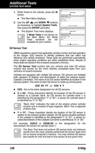 Additional Tests
SYSTEM TEST MENU
138 3160g
1. While linked to the vehicle, press the M
button.
The Main Menu displays.
2. Use the UP and DOWN buttons,
as necessary, to highlight System Tests,
then press the ENTER button.
The System Test menu displays.
If Mode Tests is not shown on
the Main Menu, the Mode
Tests functions are not
available for your vehicle.
O2 Sensor Test
OBD2 regulations require that applicable vehicles monitor and test operation
of the oxygen (O2) sensors to identify problems that can affect fuel
efficiency and vehicle emissions. These tests are performed automatically
when engine operating conditions are within predefined limits. Results of
these tests are stored in the on-board computer's memory.
The O2 Sensor Test function lets you retrieve and view O2 sensor
monitor test results for the most recently completed tests from your
vehicle's on-board computer.
Vehicles are equipped with multiple O2 sensors. O2 sensors are installed
both upstream of (before) and downstream of (after) the exhaust system
Catalytic Converters. The name of an O2 sensor identifies its location in the
exhaust system. The name of each O2 sensor is made up of three parts:
O2S XX YY -or- O2S X Y
O2S - this is the basic designation for all O2 sensors.
X or XX - These characters identify the location of the O2 sensor in
relation to a cylinder bank. An O2 sensor for cylinder bank 1 is
identified by the designation “1” or "B1"; a sensor for cylinder bank 2
is identified as “2” or "B2."
”Bank One” indicates the side of the engine where cylinder
number one is located (V-type engines). Bank Two is opposite
of Bank One.
Y or YY - These characters identity the location of the O2 sensor in
relation to the exhaust system catalyst. An O2 sensor located upstream
of the catalyst is identified by the designation”1” or "S1", a sensor lo-
cated downstream of the Catalytic Converter is identified as “2” or "S2."
For example, O2S12 or O2SB1S2 is the designation for the
downstream O2 sensor for cylinder bank 1.
The Scan Tool does not perform O2 sensor tests, but retrieves
results from the most recently performed O2 sensor tests from
the on-board computer's memory. You may retrieve O2 sensor
test results for only one test of one sensor at any given time.
 