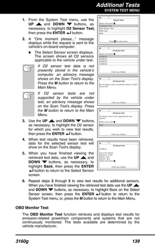 Additional Tests
SYSTEM TEST MENU
3160g 139
1. From the System Test menu, use the
UP and DOWN buttons, as
necessary, to highlight O2 Sensor Test,
then press the ENTER button.
2. A "One moment please..." message
displays while the request is sent to the
vehicle's on-board computer.
The Select Sensor screen displays.
The screen shows all O2 sensors
applicable to the vehicle under test.
If O2 sensor test data is not
presently stored in the vehicle’s
computer, an advisory message
shows on the Scan Tool’s display.
Press the M button to return to the
Main Menu.
If O2 sensor tests are not
supported by the vehicle under
test, an advisory message shows
on the Scan Tool's display. Press
the M button to return to the Main
Menu.
3. Use the UP and DOWN buttons,
as necessary, to highlight the O2 sensor
for which you wish to view test results,
then press the ENTER button.
4. When test results have been retrieved,
data for the selected sensor test will
show on the Scan Tool's display.
5. When you have finished viewing the
retrieved test data, use the UP and
DOWN buttons, as necessary, to
highlight Back, then press the ENTER
button to return to the Select Sensor
screen.
6. Repeat steps 3 through 5 to view test results for additional sensors.
When you have finished viewing the retrieved test data use the UP
and DOWN buttons, as necessary, to highlight Back on the Select
Sensor screen, then press the ENTER button to return to the
System Test menu; or, press the M button to return to the Main Menu.
OBD Monitor Test
The OBD Monitor Test function retrieves and displays test results for
emission-related powertrain components and systems that are not
continuously monitored. The tests available are determined by the
vehicle manufacturer.
 