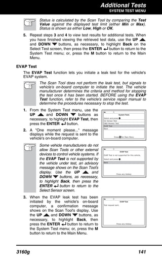 Additional Tests
SYSTEM TEST MENU
3160g 141
Status is calculated by the Scan Tool by comparing the Test
Value against the displayed test limit (either Min or Max).
Status is shown as either Low, High or OK.
5. Repeat steps 3 and 4 to view test results for additional tests. When
you have finished viewing the retrieved test data, use the UP
and DOWN buttons, as necessary, to highlight Back on the
Select Test screen, then press the ENTER button to return to the
System Test menu; or, press the M button to return to the Main
Menu.
EVAP Test
The EVAP Test function lets you initiate a leak test for the vehicle's
EVAP system.
The Scan Tool does not perform the leak test, but signals to
vehicle's on-board computer to initiate the test. The vehicle
manufacturer determines the criteria and method for stopping
the test once it has been started. BEFORE using the EVAP
Test function, refer to the vehicle's service repair manual to
determine the procedures necessary to stop the test.
1. From the System Test menu, use the
UP and DOWN buttons as
necessary, to highlight EVAP Test, then
press the ENTER button.
2. A "One moment please..." message
displays while the request is sent to the
vehicle's on-board computer.
Some vehicle manufacturers do not
allow Scan Tools or other external
devices to control vehicle systems. If
the EVAP Test is not supported by
the vehicle under test, an advisory
message shows on the Scan Tool's
display. Use the UP and
DOWN buttons, as necessary,
to highlight Back, then press the
ENTER button to return to the
Select Sensor screen.
3. When the EVAP leak test has been
initiated by the vehicle's on-board
computer, a confirmation message
shows on the Scan Tool's display. Use
the UP and DOWN buttons, as
necessary, to highlight Back, then
press the ENTER button to return to
the System Test menu; or, press the M
button to return to the Main Menu.
 