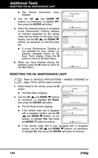 Additional Tests
RESETTING THE OIL MAINTENANCE LIGHT
144 3160g
The Vehicle Information menu
displays.
3. Use the UP and DOWN
buttons, as necessary, to highlight IPT,
then press the ENTER button.
4. When the retrieved process is completed,
In-use Performance Tracking statistics
for monitors supported by the vehicle
under test are shown on the Scan Tool’s
display. Use the UP and DOWN
buttons, as necessary, to view the entire
list.
If In-use Performance Tracking is
not available for your vehicle, an
advisory message shows on the
Scan Tool’s display. Press the M
button to return to the Main Menu.
5. When you have finished viewing the
statistics, press the M button to return to
the Main Menu.
RESETTING THE OIL MAINTENANCE LIGHT
Refer to VEHICLE APPLICATIONS – MAKES COVERED on
page 170 for vehicle makes covered.
1. While linked to the vehicle, press the M
button.
The Main Menu displays.
2. Use the UP and DOWN buttons,
as necessary, to highlight Oil Reset,
then press the ENTER button.
The Oil Reset screen displays.
If the vehicle under test is equipped
with a navigation system, use the UP
and DOWN buttons, as ne-
cessary, to highlight Yes, then press
the ENTER button to continue.
If the vehicle under test is now equipped with a navigation
system, use the UP and DOWN buttons, as necessary,
to highlight No, then press the ENTER button to continue.
 