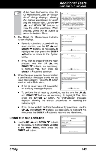 Additional Tests
USING THE DLC LOCATOR
3160g 145
If the Scan Tool cannot reset the
Oil Maintenance Light, an “instruc-
tional” dialog displays, showing
the manual procedures for reset-
ting the indicator light. Use the UP
and DOWN buttons to
view the entire procedure. When
finished, press the M button to
return to the Main Menu.
3. The Reset Oil Maintenance Indicator
screen displays.
If you do not wish to proceed with the
reset process, use the UP and
DOWN buttons, as necessary, to
highlight No, then press the ENTER
button to return to the System
Menu.
If you wish to proceed with the reset
process, use the UP and
DOWN buttons, as necessary,
to highlight Yes, then press the
ENTER button to continue.
4. When the reset process has competed,
a confirmation message shows on the
Scan Tool’s display. Press the M button
to return to the Main Menu.
If the oil reset was not successful,
an advisory message displays.
To perform the oil reset by procedure, use the use the UP
and DOWN buttons, as necessary, to highlight Yes, then
press the ENTER button. An “instructional” message
displays, showing the manual procedures for resetting the
indicator light.
If you do not wish to perform the oil reset by procedure, use the
UP and DOWN buttons, as necessary, to highlight No,
then press the ENTER button to return to the Main Menu.
USING THE DLC LOCATOR
1. Use the UP and DOWN buttons,
as necessary, to highlight DLC Locator
in the Main Menu, then press the
ENTER button.
 