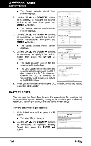 Additional Tests
BATTERY RESET
146 3160g
The Select Vehicle Model Year
screen displays.
2. Use the UP and DOWN buttons,
as necessary, to highlight the desired
vehicle model year, then press the
ENTER button.
The Select Vehicle Manufacturer
screen displays.
3. Use the UP and DOWN buttons,
as necessary, to highlight the desired
vehicle manufacturer, then press the
ENTER button.
The Select Vehicle Model screen
displays.
4. Use the UP and DOWN buttons,
as necessary, to highlight the desired
model, then press the ENTER
button.
The DLC Location screen for the
selected vehicle displays.
The DLC Location screen shows the
selected vehicle make and model, a
description of the DLC location and
whether the DLC is “covered” or
“uncovered,” and includes a picture
of the DLC location.
5. When you have finished viewing the DLC location, press any hotkey
to exit the DLC Locator.
BATTERY RESET
You can use the Scan Tool to view the procedures for resetting the
battery monitor system following battery replacement or perform battery
reset OBD service (for BMW, Ford and Volvo models only).
To view battery reset procedures:
1. While linked to a vehicle, press the M
button.
The Main Menu displays.
2. Use the UP and DOWN buttons,
as necessary, to highlight Battery
Reset, then press the ENTER
button.
 