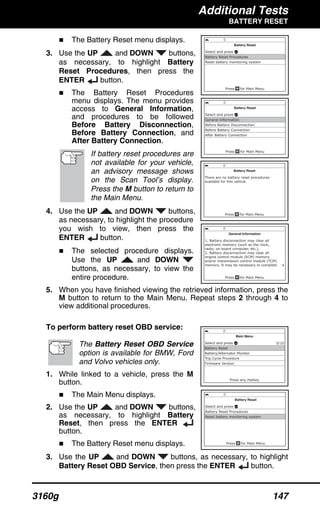 Additional Tests
BATTERY RESET
3160g 147
The Battery Reset menu displays.
3. Use the UP and DOWN buttons,
as necessary, to highlight Battery
Reset Procedures, then press the
ENTER button.
The Battery Reset Procedures
menu displays. The menu provides
access to General Information,
and procedures to be followed
Before Battery Disconnection,
Before Battery Connection, and
After Battery Connection.
If battery reset procedures are
not available for your vehicle,
an advisory message shows
on the Scan Tool’s display.
Press the M button to return to
the Main Menu.
4. Use the UP and DOWN buttons,
as necessary, to highlight the procedure
you wish to view, then press the
ENTER button.
The selected procedure displays.
Use the UP and DOWN
buttons, as necessary, to view the
entire procedure.
5. When you have finished viewing the retrieved information, press the
M button to return to the Main Menu. Repeat steps 2 through 4 to
view additional procedures.
To perform battery reset OBD service:
The Battery Reset OBD Service
option is available for BMW, Ford
and Volvo vehicles only.
1. While linked to a vehicle, press the M
button.
The Main Menu displays.
2. Use the UP and DOWN buttons,
as necessary, to highlight Battery
Reset, then press the ENTER
button.
The Battery Reset menu displays.
3. Use the UP and DOWN buttons, as necessary, to highlight
Battery Reset OBD Service, then press the ENTER button.
 