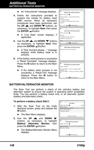 Additional Tests
BATTERY/ALTERNATOR MONITOR
148 3160g
An “instructional” message displays.
4. Follow the instructions provided to
prepare the vehicle for battery reset
OBD service. When all necessary
procedures have been performed, use
the UP and DOWN buttons, as
necessary, to highlight Next, then press
the ENTER button.
A “Live Data” screen displays, if
applicable.
5. Use the UP and DOWN buttons,
as necessary, to highlight Next, then
press the ENTER button.
A “One moment please…” message
displays while battery reset is in
process.
6. If the battery reset process is successful,
a “Reset Complete” message displays.
Press the M button to return to the Main
Menu.
If the battery reset process is not
successful, a “Reset Fail” message
displays. Press the M button to
return to the Main Menu.
BATTERY/ALTERNATOR MONITOR
The Scan Tool can perform a check of the vehicle’s battery and
alternator system to ensure the system is operating within acceptable
limits. You can perform a battery check only, or an alternator system
(battery and alternator) check.
To perform a battery check ONLY:
1. With the Scan Tool on the Code
Retrieval screen, press and release the
M button.
The Main Menu displays.
2. Use the UP and DOWN
buttons, as necessary, to highlight
Battery/ Alternator Monitor, then
press the ENTER button.
The Battery/Alternator Monitor Menu
displays.
 