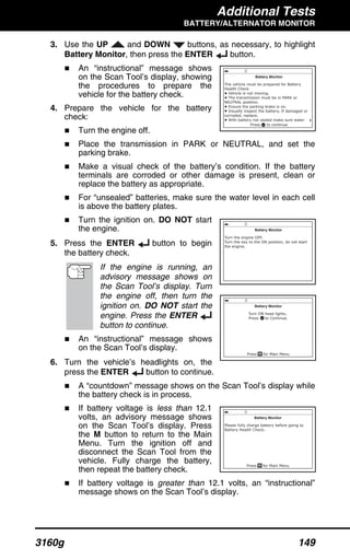 Additional Tests
BATTERY/ALTERNATOR MONITOR
3160g 149
3. Use the UP and DOWN buttons, as necessary, to highlight
Battery Monitor, then press the ENTER button.
An “instructional” message shows
on the Scan Tool’s display, showing
the procedures to prepare the
vehicle for the battery check.
4. Prepare the vehicle for the battery
check:
Turn the engine off.
Place the transmission in PARK or NEUTRAL, and set the
parking brake.
Make a visual check of the battery’s condition. If the battery
terminals are corroded or other damage is present, clean or
replace the battery as appropriate.
For “unsealed” batteries, make sure the water level in each cell
is above the battery plates.
Turn the ignition on. DO NOT start
the engine.
5. Press the ENTER button to begin
the battery check.
If the engine is running, an
advisory message shows on
the Scan Tool’s display. Turn
the engine off, then turn the
ignition on. DO NOT start the
engine. Press the ENTER
button to continue.
An “instructional” message shows
on the Scan Tool’s display.
6. Turn the vehicle’s headlights on, the
press the ENTER button to continue.
A “countdown” message shows on the Scan Tool’s display while
the battery check is in process.
If battery voltage is less than 12.1
volts, an advisory message shows
on the Scan Tool’s display. Press
the M button to return to the Main
Menu. Turn the ignition off and
disconnect the Scan Tool from the
vehicle. Fully charge the battery,
then repeat the battery check.
If battery voltage is greater than 12.1 volts, an “instructional”
message shows on the Scan Tool’s display.
 