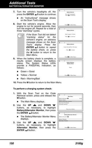Additional Tests
BATTERY/ALTERNATOR MONITOR
150 3160g
7. Turn the vehicle’s headlights off, the
press the ENTER button to continue.
An “instructional” message shows
on the Scan Tool’s display.
8. Start the vehicle’s engine. Allow the
engine to run for several seconds, then
turn the engine off. Repeat for a total of
three “start/stop” cycles.
If the Scan Tool did not detect
“cranking status” for the
vehicle’s engine, an advisory
message shows on the Scan
Tool’s display. Press the
ENTER button to repeat
the battery check, or, press
the M button to return to the
Main Menu.
9. When the battery check is complete, a
results screen displays the battery
status. The System Status LEDs
provide a PASS/FAIL indication, as
follows:
Green = Good
Yellow = Normal
Red = Warning/Bad
10. Press the M button to return to the Main Menu.
To perform a charging system check:
1. With the Scan Tool on the Code
Retrieval screen, press and release the
M button.
The Main Menu displays.
2. Use the UP and DOWN
buttons, as necessary, to highlight
Battery/Alternator Monitor, then press
the ENTER button.
The Battery/Alternator Monitor Menu
displays.
3. Use the UP and DOWN
buttons, as necessary, to highlight
Alternator Monitor, then press the
ENTER button.
 